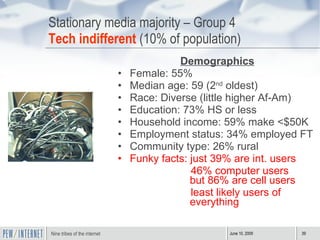 Stationary media majority – Group 4 Tech indifferent  (10% of population) Demographics Female: 55%  Median age: 59 (2 nd  oldest) Race: Diverse (little higher Af-Am) Education: 73% HS or less Household income: 59% make <$50K Employment status: 34% employed FT Community type: 26% rural Funky facts: just 39% are int. users 46% computer users  but 86% are cell users  least likely users of everything  
