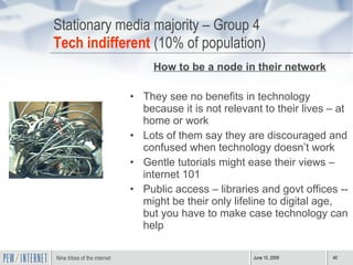 Stationary media majority – Group 4 Tech indifferent  (10% of population) How to be a node in their network They see no benefits in technology because it is not relevant to their lives – at home or work Lots of them say they are discouraged and confused when technology doesn’t work Gentle tutorials might ease their views – internet 101 Public access – libraries and govt offices -- might be their only lifeline to digital age, but you have to make case technology can help 