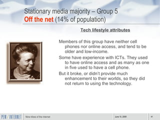 Stationary media majority – Group 5 Off the net  (14% of population) Tech lifestyle attributes Members of this group have neither cell phones nor online access, and tend to be older and low-income.  Some have experience with ICTs. They used to have online access and as many as one in five used to have a cell phone. But it broke, or didn’t provide much enhancement to their worlds, so they did not return to using the technology.  