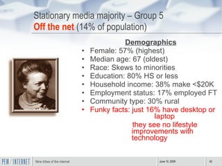 Stationary media majority – Group 5 Off the net  (14% of population) Demographics Female: 57% (highest) Median age: 67 (oldest) Race: Skews to minorities Education: 80% HS or less Household income: 38% make <$20K Employment status: 17% employed FT Community type: 30% rural Funky facts: just 16% have desktop or    laptop they see no lifestyle improvements with technology  