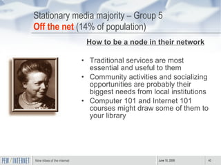 Stationary media majority – Group 5 Off the net  (14% of population) How to be a node in their network Traditional services are most essential and useful to them Community activities and socializing opportunities are probably their biggest needs from local institutions Computer 101 and Internet 101 courses might draw some of them to your library 