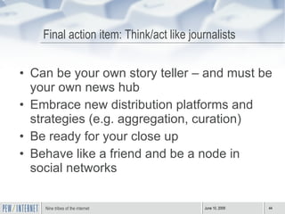 Final action item: Think/act like journalists Can be your own story teller – and must be your own news hub  Embrace new distribution platforms and strategies (e.g. aggregation, curation) Be ready for your close up Behave like a friend and be a node in social networks 