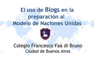El uso de  Blogs  en la preparación al  Modelo de Naciones Unidas Colegio Francesco Faà di Bruno Ciudad de Buenos Aires 