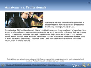 Amateurs vs. Professionals According to a CME published report: “Some individual investors – those who have the know-how, time, access to information and necessary temperament – are highly successful in directing their own futures trading.  Unfortunately, however, the record suggests that only a small percentage of do it yourself futures traders possess these requisites for success.  Studies indicate that somewhere between 2 out of 3 and 9 out of 10 lose money”.  However, some CTAs have been shown to achieve consistent returns, even in volatile markets. We believe the most prudent way to participate in the commodities markets is with the professional Commodity Trading Advisors (CTAs).  