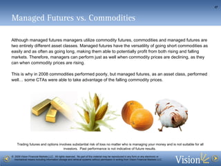 Managed Futures vs. Commodities Although managed futures managers utilize commodity futures, commodities and managed futures are two entirely different asset classes. Managed futures have the versatility of going short commodities as easily and as often as going long, making them able to potentially profit from both rising and falling markets. Therefore, managers can perform just as well when commodity prices are declining, as they can when commodity prices are rising. This is why in 2008 commodities performed poorly, but managed futures, as an asset class, performed well… some CTAs were able to take advantage of the falling commodity prices.  