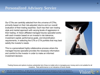Personalized Advisory Service Our CTAs are carefully selected from the universe of CTAs, primarily based on their risk-adjusted returns and our overall evaluation of their trading expertise. Each has their own trading style and market approach with varying levels of aggression in their trading. A Vision affiliated managed futures specialist works with each investor based on an investor’s risk tolerance, investment capital, performance goals, and diversification requirements, in selecting the CTA or CTA portfolio that may best satisfy the investor’s needs. This is a personalized highly collaborative process where the managed futures specialist provides the necessary information and comfort to the investor in order to make an informed investment decision.  