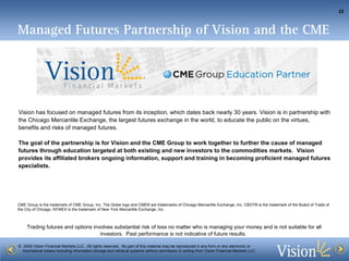 Vision has focused on managed futures from its inception, which dates back nearly 30 years. Vision is in partnership with the Chicago Mercantile Exchange, the largest futures exchange in the world, to educate the public on the virtues, benefits and risks of managed futures. The goal of the partnership is for Vision and the CME Group to work together to further the cause of managed futures through education targeted at both existing and new investors to the commodities markets.   Vision provides its affiliated brokers ongoing information, support and training in becoming proficient managed futures specialists.  Managed Futures Partnership of Vision and the CME CME Group is the trademark of CME Group, Inc. The Globe logo and CME® are trademarks of Chicago Mercantile Exchange, Inc. CBOT® is the trademark of the Board of Trade of the City of Chicago. NYMEX is the trademark of New York Mercantile Exchange, Inc. 