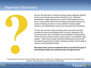 Are your life style plans or retirement savings being negatively affected by the current secular bear market in stocks? Is your “traditional diversification” really protecting your future? What investment do you have in your portfolio that has the versatility to potentially profit just as easily in declining as well as in rising markets? In today’s global economy, real diversification may be more important than ever before.  The old “buy and hold” recipe of strictly stocks and bonds no longer provides the security and reliability that it once did, especially in the current economic cycle. We believe that the definition of diversification in the 21st century should include a wide variety of “uncorrelated” asset classes.  These should include investment alternatives which provide the potential opportunity for profits in declining markets and the ability to achieve a truly diversified portfolio.  We believe there are few investments that can provide this type of diversification better than professionally managed futures!   ? Important Questions! 