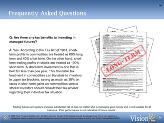 Frequently Asked Questions Q: Are there any tax benefits to investing in managed futures? A: Yes. According to the Tax Act of 1981, short-term profits in commodities are treated as 60% long term and 40% short term. On the other hand, short term trading profits in stocks are treated as 100% short term. A short-term investment is one that is held for less than one year. This favorable tax treatment in commodities can translate to investors in upper tax brackets, saving as much as 30% on taxes in short term gains on commodities versus stocks!  Investors should consult their tax advisor regarding their individual tax situation.  