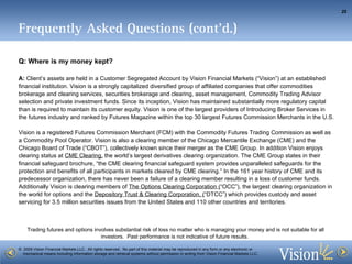 Frequently Asked Questions (cont’d.) Q: Where is my money kept? A:  Client’s assets are held in a Customer Segregated Account by Vision Financial Markets (“Vision”) at an established financial institution. Vision is a strongly capitalized diversified group of affiliated companies that offer commodities brokerage and clearing services, securities brokerage and clearing, asset management, Commodity Trading Advisor selection and private investment funds. Since its inception, Vision has maintained substantially more regulatory capital than is required to maintain its customer equity. Vision is one of the largest providers of Introducing Broker Services in the futures industry and ranked by Futures Magazine within the top 30 largest Futures Commission Merchants in the U.S. Vision is a registered Futures Commission Merchant (FCM) with the Commodity Futures Trading Commission as well as a Commodity Pool Operator. Vision is also a clearing member of the Chicago Mercantile Exchange (CME) and the Chicago Board of Trade (“CBOT”), collectively known since their merger as the CME Group. In addition Vision enjoys clearing status at  CME Clearing,  the world’s largest derivatives clearing organization. The CME Group states in their financial safeguard brochure, “the CME clearing financial safeguard system provides unparalleled safeguards for the protection and benefits of all participants in markets cleared by CME clearing.” In the 161 year history of CME and its predecessor organization, there has never been a failure of a clearing member resulting in a loss of customer funds. Additionally Vision is clearing members of  The Options Clearing Corporation ( “OCC”), the largest clearing organization in the world for options and the  Depository Trust & Clearing Corporation, ( “DTCC”) which provides custody and asset servicing for 3.5 million securities issues from the United States and 110 other countries and territories.  