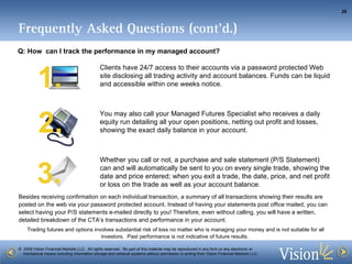 Clients have 24/7 access to their accounts via a password protected Web site disclosing all trading activity and account balances. Funds can be liquid and accessible within one weeks notice.  You may also call your Managed Futures Specialist who receives a daily equity run detailing all your open positions, netting out profit and losses, showing the exact daily balance in your account.  Whether you call or not, a purchase and sale statement (P/S Statement) can and will automatically be sent to you on every single trade, showing the date and price entered; when you exit a trade, the date, price, and net profit or loss on the trade as well as your account balance.  3. 1. 2. Besides receiving confirmation on each individual transaction, a summary of all transactions showing their results are posted on the web via your password protected account. Instead of having your statements post office mailed, you can select having your P/S statements e-mailed directly to you! Therefore, even without calling, you will have a written, detailed breakdown of the CTA’s transactions and performance in your account.  Frequently Asked Questions (cont’d.) Q: How  can I track the performance in my managed account? 