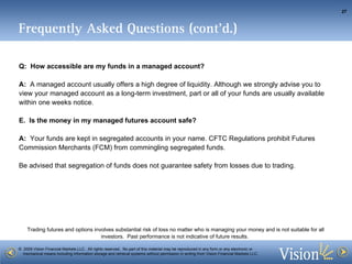 Frequently Asked Questions (cont’d.) Q:  How accessible are my funds in a managed account? A:   A managed account usually offers a high degree of liquidity.  Although we strongly advise you to view your managed account as a long-term investment, part or all of your funds are usually available within one weeks notice. Is the money in my managed futures account safe?  A:   Your funds are kept in segregated accounts in your name. CFTC Regulations prohibit Futures Commission Merchants (FCM) from commingling segregated funds.  Be advised that segregation of funds does not guarantee safety from losses due to trading.  