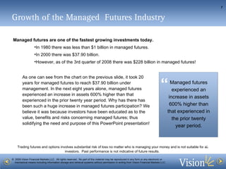 Growth of the Managed  Futures Industry Managed futures are one of the fastest growing investments today.   In 1980 there was less than $1 billion in managed futures.  In 2000 there was $37.90 billion.  However, as of the 3rd quarter of 2008 there was $228 billion in managed futures!  As one can see from the chart on the previous slide, it took 20 years for managed futures to reach $37.90 billion under management. In the next eight years alone, managed futures experienced an increase in assets 600% higher than that experienced in the prior twenty year period. Why has there has been such a huge increase in managed futures participation? We believe it was because investors have been educated as to the value, benefits and risks concerning managed futures; thus solidifying the need and purpose of this PowerPoint presentation! “  ” Managed futures experienced an increase in assets 600% higher than that experienced in the prior twenty year period. 