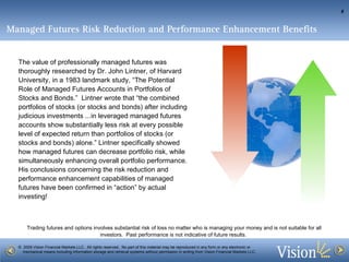 Managed Futures Risk Reduction and Performance Enhancement Benefits   The value of professionally managed futures was thoroughly researched by Dr. John Lintner, of Harvard University, in a 1983 landmark study, “The Potential Role of Managed Futures Accounts in Portfolios of Stocks and Bonds.”  Lintner wrote that “the combined portfolios of stocks (or stocks and bonds) after including judicious investments ...in leveraged managed futures accounts show substantially less risk at every possible level of expected return than portfolios of stocks (or stocks and bonds) alone.” Lintner specifically showed how managed futures can decrease portfolio risk, while simultaneously enhancing overall portfolio performance.  His conclusions concerning the risk reduction and performance enhancement capabilities of managed futures have been confirmed in “action” by actual investing!  
