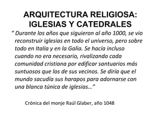 ARQUITECTURA RELIGIOSA:
      IGLESIAS Y CATEDRALES
“ Durante los años que siguieron al año 1000, se vio
  reconstruir iglesias en todo el universo, pero sobre
  todo en Italia y en la Galia. Se hacía incluso
  cuando no era necesario, rivalizando cada
  comunidad cristiana por edificar santuarios más
  suntuosos que los de sus vecinos. Se diría que el
  mundo sacudía sus harapos para adornarse con
  una blanca túnica de iglesias…”

     Crónica del monje Raúl Glaber, año 1048
 