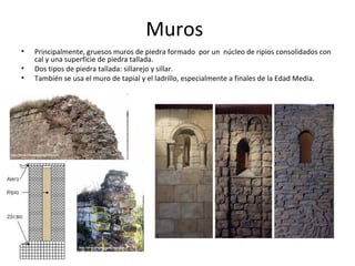 Muros
•   Principalmente, gruesos muros de piedra formado por un núcleo de ripios consolidados con
    cal y una superficie de piedra tallada.
•   Dos tipos de piedra tallada: sillarejo y sillar.
•   También se usa el muro de tapial y el ladrillo, especialmente a finales de la Edad Media.
 
