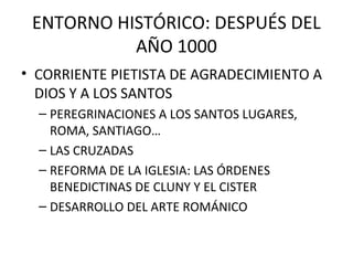 ENTORNO HISTÓRICO: DESPUÉS DEL
           AÑO 1000
• CORRIENTE PIETISTA DE AGRADECIMIENTO A
  DIOS Y A LOS SANTOS
  – PEREGRINACIONES A LOS SANTOS LUGARES,
    ROMA, SANTIAGO…
  – LAS CRUZADAS
  – REFORMA DE LA IGLESIA: LAS ÓRDENES
    BENEDICTINAS DE CLUNY Y EL CISTER
  – DESARROLLO DEL ARTE ROMÁNICO
 