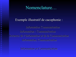 Nomenclature… Exemple illustratif de cacophonie : Information Communication Information - Communication Sciences de l’Information et de la Communication Information, Communication Information et Communication 