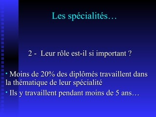 Les spécialités… 2 -  Leur rôle est-il si important ? Moins de 20% des diplômés travaillent dans la thématique de leur spécialité Ils y travaillent pendant moins de 5 ans… 