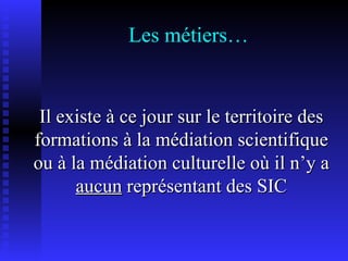 Les métiers… Il existe à ce jour sur le territoire des formations à la médiation scientifique ou à la médiation culturelle où il n’y a  aucun  représentant des SIC 