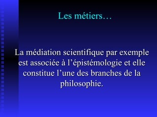 Les métiers… La médiation scientifique par exemple est associée à l’épistémologie et elle constitue l’une des branches de la philosophie. 