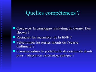 Quelles compétences ? Concevoir la campagne marketing du dernier Dan Brown ? Restaurer les incunables de la BNF ? Sélectionner les jeunes talents de l’écurie Gallimard ? Commercialiser le portefeuille de cession de droits pour l’adaptation cinématographique ? 