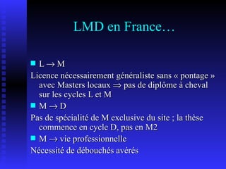 LMD en France… L    M  Licence nécessairement généraliste sans « pontage » avec Masters locaux    pas de diplôme à cheval sur les cycles L et M M    D Pas de spécialité de M exclusive du site ; la thèse commence en cycle D, pas en M2 M    vie professionnelle Nécessité de débouchés avérés 