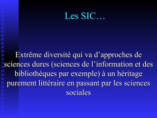 Les SIC… Extrême diversité qui va d’approches de sciences dures (sciences de l’information et des bibliothèques par exemple) à un héritage purement littéraire en passant par les sciences sociales 