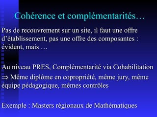Cohérence et complémentarités… Pas de recouvrement sur un site, il faut une offre d’établissement, pas une offre des composantes : évident, mais … Au niveau PRES, Complémentarité via Cohabilitation    Même diplôme en copropriété, même jury, même équipe pédagogique, mêmes contrôles Exemple : Masters régionaux de Mathématiques 