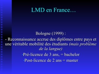 LMD en France… Bologne (1999) : - Reconnaissance accrue des diplômes entre pays et une véritable mobilité des étudiants  (mais problème de la langue) Pré-licence de 3 ans, = bachelor Post-licence de 2 ans = master 