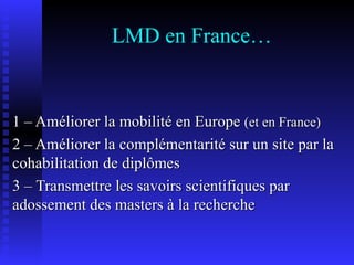LMD en France… 1 – Améliorer la mobilité en Europe  (et en France) 2 – Améliorer la complémentarité sur un site par la cohabilitation de diplômes 3 – Transmettre les savoirs scientifiques par adossement des masters à la recherche  