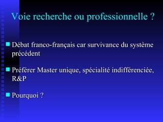 Voie recherche ou professionnelle ? Débat franco-français car survivance du système précédent Préférer Master unique, spécialité indifférenciée, R&P Pourquoi ? 