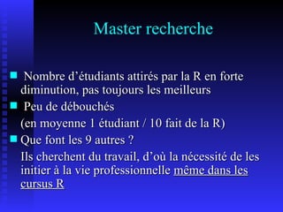 Master recherche Nombre d’étudiants attirés par la R en forte diminution, pas toujours les meilleurs Peu de débouchés  (en moyenne 1 étudiant / 10 fait de la R) Que font les 9 autres ?  Ils cherchent du travail, d’où la nécessité de les initier à la vie professionnelle  m ême dans les cursus R 