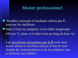 Master professionnel Nombre croissant d’étudiants attirés par P, souvent les meilleurs Mais il faut les préparer à travailler longtemps  (40 ans ?), donc à évoluer tout au long de leur vie Les  ouvertures présentées par la R  sont sans aucun doute le meilleur moyen d’ouvrir leur champ de connaissances et de les préparer aux évolutions inévitables 