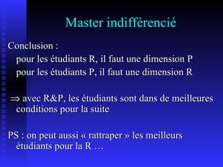 Master indifférencié Conclusion :  pour les étudiants R, il faut une dimension P pour les étudiants P, il faut une dimension R    avec R&P, les étudiants sont dans de meilleures conditions pour la suite  PS : on peut aussi « rattraper » les meilleurs étudiants pour la R … 