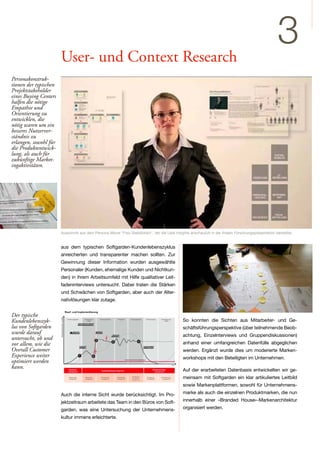 User- und Context Research
                                                                                                                                                       3
Personakonstruk-
tionen der typischen
Projektstakeholder
eines Buying Centers
halfen die nötige
Empathie und
Orientierung zu
entwicklen, die
nötig waren um ein
besseres Nutzerver-
ständnis zu
erlangen, sowohl für
die Produktentwick-
lung, als auch für
zukünftige Market-
ingaktivitäten.




                       Ausschnitt aus dem Persona Movie "Frau Stelldichein", der die User Insights anschaulich in der finalen Forschungspräsentation darstellte.


                       aus dem typischen Softgarden-Kundenlebenszyklus
                       anreicherten und transparenter machen sollten. Zur
                       Gewinnung dieser Information wurden ausgewählte
                       Personaler (Kunden, ehemalige Kunden und Nichtkun-
                       den) in ihrem Arbeitsumfeld mit Hilfe qualitativer Leit-
                       fadeninterviews untersucht. Dabei traten die Stärken
                       und Schwächen von Softgarden, aber auch der Alter-
                       nativlösungen klar zutage.


Der typische
Kundenlebenszyk-                                                                               So konnten die Sichten aus Mitarbeiter- und Ge-
lus von Softgarden                                                                             schäftsführungsperspektive (über teilnehmende Beob-
wurde darauf                                                                                   achtung, Einzelnterviews und Gruppendiskussionen)
untersucht, ob und
vor allem, wie die                                                                             anhand einer umfangreichen Datenfülle abgeglichen
Overall Customer                                                                               werden. Ergänzt wurde dies um moderierte Marken-
Experience weiter                                                                              workshops mit den Beteiligten im Unternehmen.
optimiert werden
kann.                                                                                          Auf der erarbeiteten Datenbasis entwickelten wir ge-
                                                                                               meinsam mit Softgarden ein klar artikuliertes Leitbild
                                                                                               sowie Markenplattformen, sowohl für Unternehmens-
                       Auch die interne Sicht wurde berücksichtigt. Im Pro-                    marke als auch die einzelnen Produktmarken, die nun
                       jektzeitraum arbeitete das Team in den Büros von Soft-                  innerhalb einer »Branded House«-Markenarchitektur
                       garden, was eine Untersuchung der Unternehmens-                         organisiert werden.
                       kultur immens erleichterte.
 