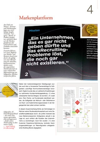 Markenplattform
                                                                                                                                                                        4
Am Ende von
Nutzer-, Kontext-
und Marktanalyse
lagen uns reich-
haltige Insights
(General-, Cat-
egory-, Brand- &
Product Insight)
vor, auf deren Basis
wir die Marken-
plattformen für
Unternehmen und
Produkte entwickeln
konnten.
Zunächst führten
wir einen Abgleich
von Market- und
Resource-based view
durch, der gefolgt
von einer Betrach-
tung der aktuellen,
kommunizierten,
idealen sowie
der angestrebten
Markenidentität zu
einer realisitschen
Reformulierung von
Softgardens Marken-
versprechen führte.



                       Neben den markenstrategischen Überlegungen wur-
                       den auch klar zu forcierende Themenstränge für Soft-
                       gardens zukünftige Kommunikationsstrategie konzi-       Markenbild "softgarden"


                                                                                                                                                                           Turnschuhe und
                                                                                                                                                                                                       Dominik Faber




                                                                                                                                           jung
                                                                                                                                                                                Jeans




                       piert. Ergänzt wurde dies um zahlreiche Empfehlungen        teilweise
                                                                                  unausgereift
                                                                                                                offen für Neues                                         kreativ




                                                                                                                                                                                      überraschend
                                                                                                                                                                                                        authentisch




                       zur optimierten Kundeninterfacegestaltung i. S. eines
                                                                                    keine
                                                                                 "HR-Natives"
                                                                                                                                                                      Die Jungen                                   ehrlich /
                                                                                                             hochflexibel               studentisch /
                                                                                                                                          Start-up                    Innovativen                                 verbindlich/
                                                                                                                                                                                                                   aufrichtig



                                                                                   nicht genau
                                                                                     zuhören /
                                                                                interpretieren von
                                                                                    Wünschen                                                                                                         kompetent




                       verbesserten Service Designs. So konnten z. B. exakt
                                                                                                                                       unkomplizierte
                                                                                   entspannt                                             Beziehung:
                                                                                                                                        Patient - Arzt
                                                                                                                                                                                                                 modular / nicht
                                                                                                                                                                                                                  überladen




                                                                                     passiv /
                                                                                  intransparent                                                                                                                      nutzer-
                                                                                                                                                                                  "IT-Bude"                       freundliche
                                                                                                                                                                                                                    Software




                       jene »Pain Points« auf Kundenseite identifiziert wer-
                                                                                                       schnelle Reaktion




                                                                                                                                                                                                                    freundlich




                                                                                   Kunde als                                                               Angenehmes                                                  Bild:
                                                                                                                                                                                                                      Blumen




                       den, die Softgarden als Abbruch- oder Störkriterium
                                                                                   Bittsteller:                                                              Design
                                                                                   Holschuld                                                                                                                          Tulpen

                                                                                                                            Software        Soft

                                                                                                                                           Name

                                                                                                                                           Garden

                                                                                                                                                                                                                   hell




                       von Kauf- und Implementierungsprozessen in der Ver-
                                                                                                          "da arbeiten                                                      Farbe "Babyblau"                blass und etwas
                                                                                                                                       weich / feminin
                                                                                                          auch Frauen"                                                                                         langweilig




                                                                                Legende

                                                                                      Muster                  ausgeprägte Stärken                        Zusammenhang

                                                                                      Attribut                ausgeprägte Schwächen                      starker Zusammenhang




                       gangenheit das Leben schwer machten.                                          Bachelor Thesis




                       In diesem Zusammenhang führte Jan Schmiedgen im
Softgardens Al-        Rahmen seiner Studienabschlussarbeit auch eine Ge-
leinstellungsmerkmal   schäftsmodellanalyse durch, die prüfte inwieweit das
– des seiner Zeit      neue Markenversprechen Softgardens aktuell in der
voraus agierenden,
eRecruitingpioniers    Lage ist, auch wirklich alle Facetten des Unterneh-
– findet seinen        mens zu durchdringen. Auch hier wurden i. S. einer
Niederschlag in dem    Customer Experience-Optimierung, konkrete Hand-
neuen Claim:
                       lungsempfehlungen zur Rekonfiguration erfolgskriti-
„…won't believe
it's eRecruiting!”     scher Building Blocks abgegeben.                                              Abbildung 14: Kernprozess »03 – Change- und Feature Request« (Eigene Darstellung nach Faber, 2009)




                                                                                                                                                                                - 51 -
 