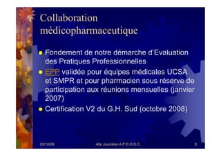 Collaboration
médicopharmaceutique

  Fondement de notre démarche d’Evaluation
  des Pratiques Professionnelles
  EPP validée pour équipes médicales UCSA
  et SMPR et pour pharmacien sous réserve de
  participation aux réunions mensuelles (janvier
  2007)
  Certification V2 du G.H. Sud (octobre 2008)



05/10/09         40e Journées A.P.R.H.O.C.         8
 