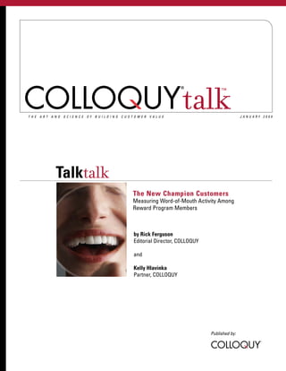 ™



THE ART AND SCIENCE OF BUILDING CUSTOMER VALUE
                                                        talk                      JANUARY 2009




         Talktalk
                                   The New Champion Customers
                                   Measuring Word-of-Mouth Activity Among
                                   Reward Program Members



                                   by Rick Ferguson
                                   Editorial Director, COLLOQUY

                                   and

                                   Kelly Hlavinka
                                   Partner, COLLOQUY




                                                                  Published by:
 