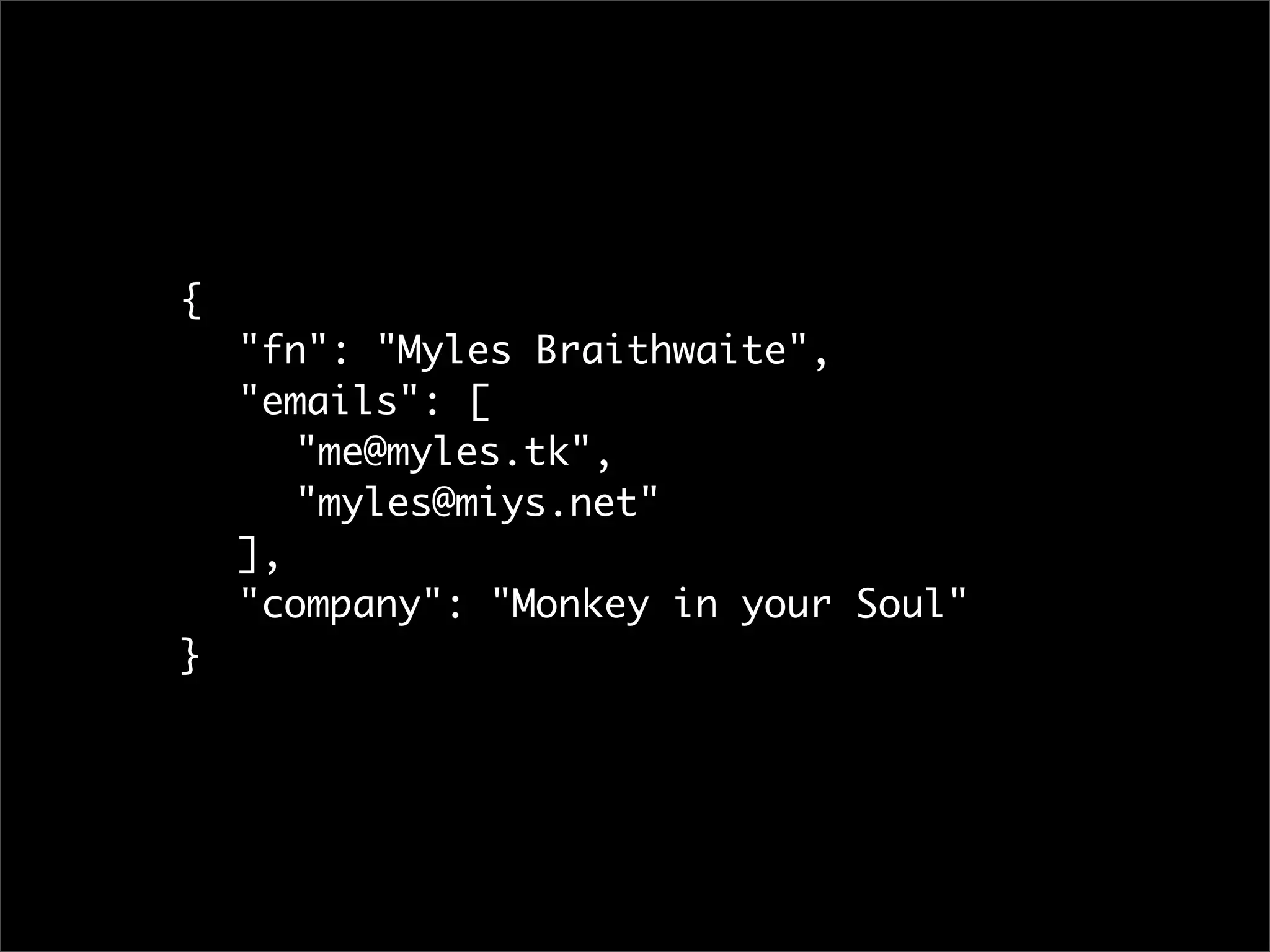 {
	   "fn": "Myles Braithwaite",
	   "emails": [
	   	 "me@myles.tk",
	   	 "myles@miys.net"
	   ],
	   "company": "Monkey in your Soul"
}
 
