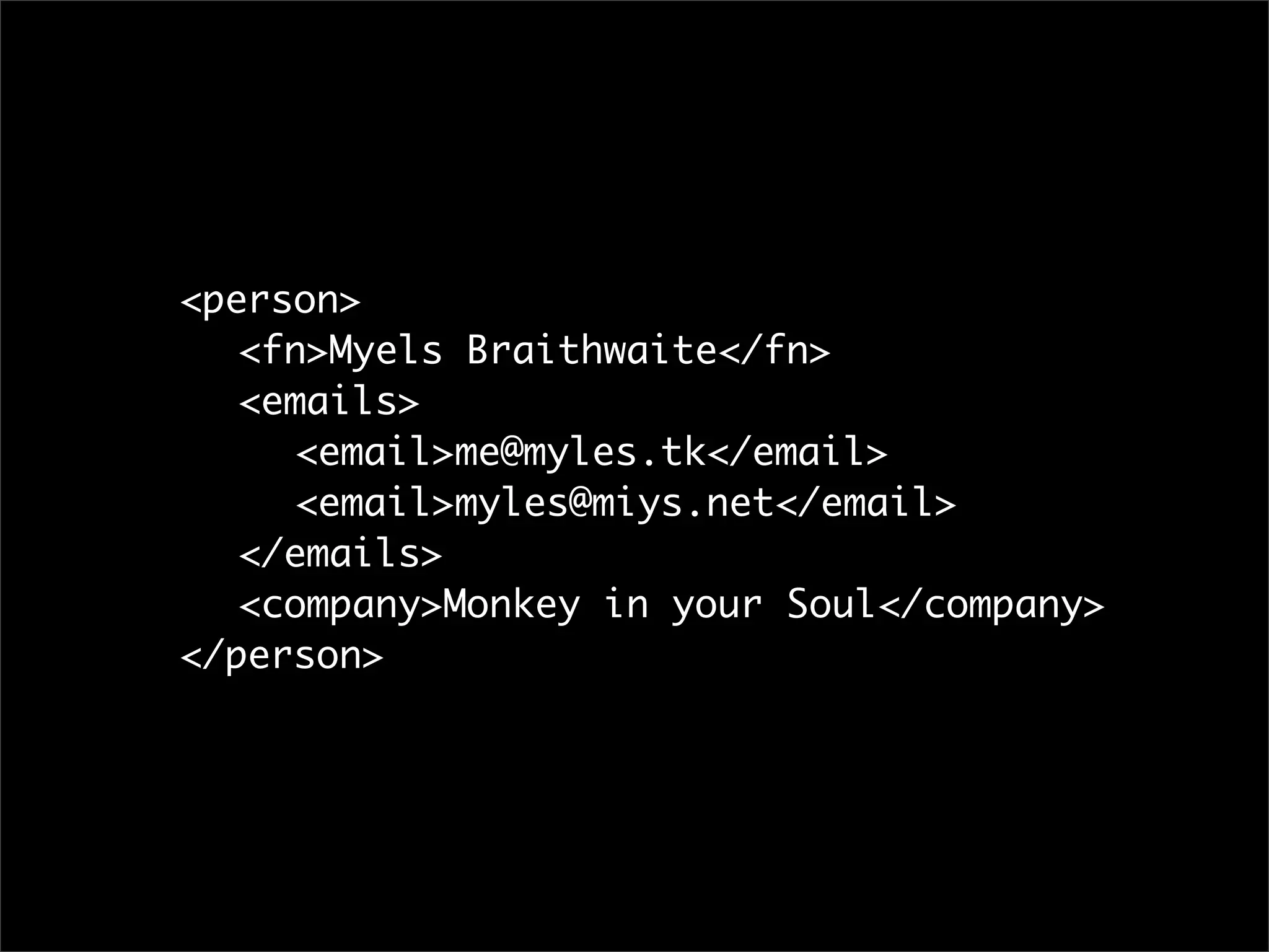 <person>
	 <fn>Myels Braithwaite</fn>
	 <emails>
	 	 <email>me@myles.tk</email>
	 	 <email>myles@miys.net</email>
	 </emails>
	 <company>Monkey in your Soul</company>
</person>
 