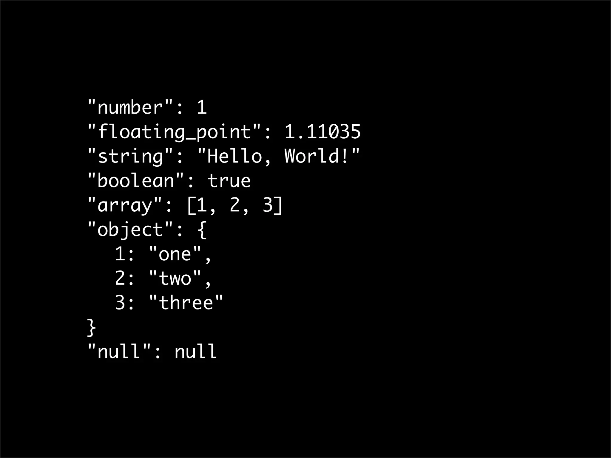 "number": 1
"floating_point": 1.11035
"string": "Hello, World!"
"boolean": true
"array": [1, 2, 3]
"object": {
	 1: "one",
	 2: "two",
	 3: "three"
}
"null": null
 
