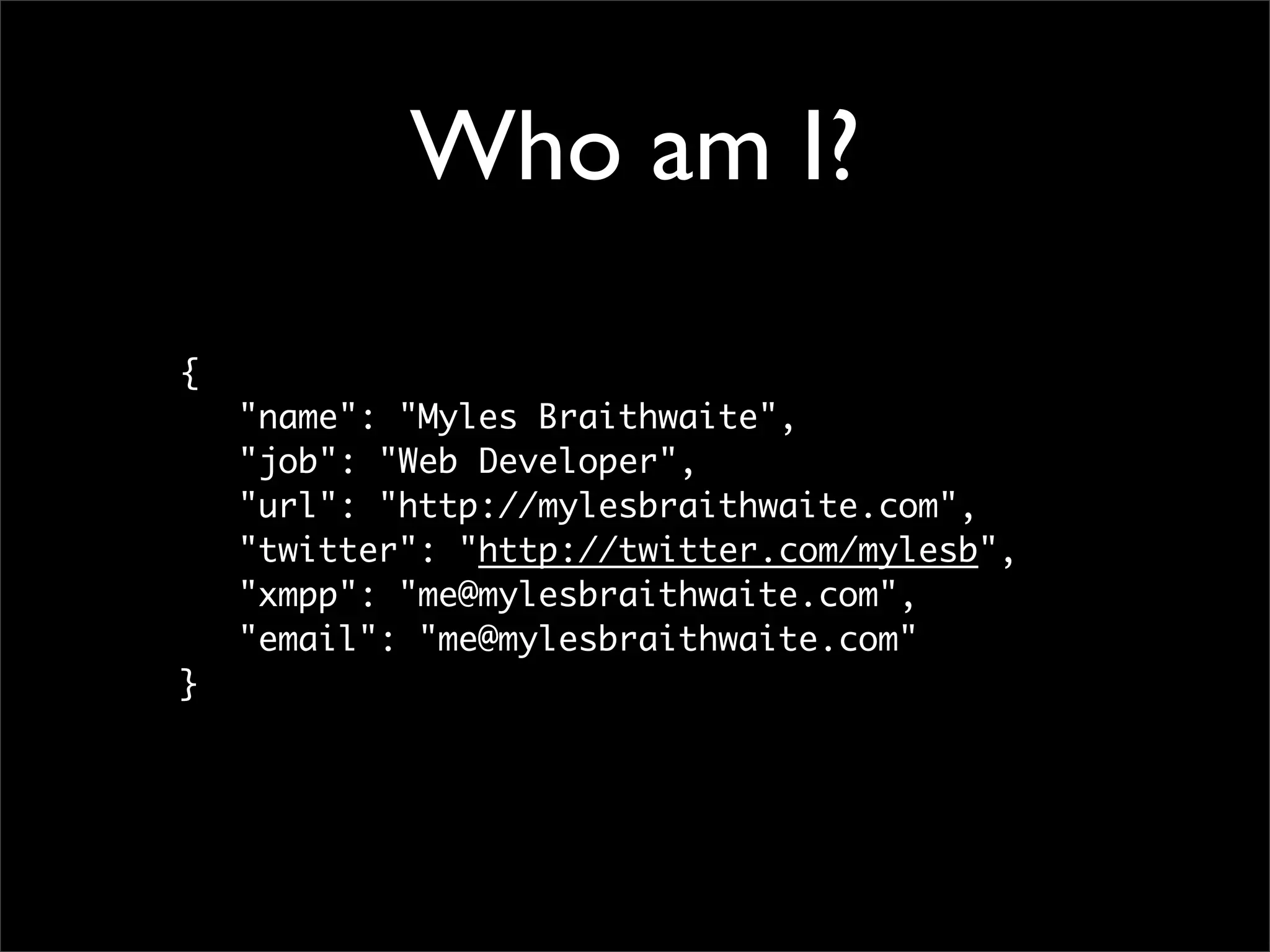 Who am I?

{
	   "name": "Myles Braithwaite",
	   "job": "Web Developer",
	   "url": "http://mylesbraithwaite.com",
	   "twitter": "http://twitter.com/mylesb",
	   "xmpp": "me@mylesbraithwaite.com",
	   "email": "me@mylesbraithwaite.com"
}
 