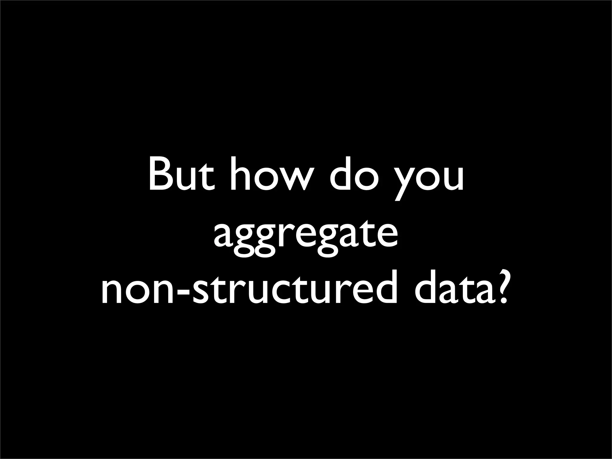 But how do you
     aggregate
non-structured data?
 