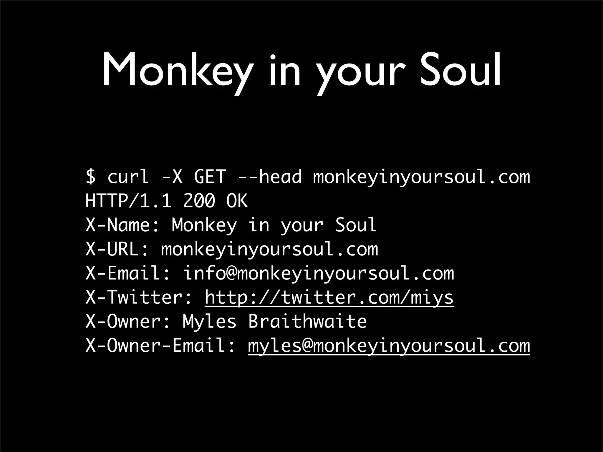 Monkey in your Soul

$ curl -X GET --head monkeyinyoursoul.com
HTTP/1.1 200 OK
X-Name: Monkey in your Soul
X-URL: monkeyinyoursoul.com
X-Email: info@monkeyinyoursoul.com
X-Twitter: http://twitter.com/miys
X-Owner: Myles Braithwaite
X-Owner-Email: myles@monkeyinyoursoul.com
 