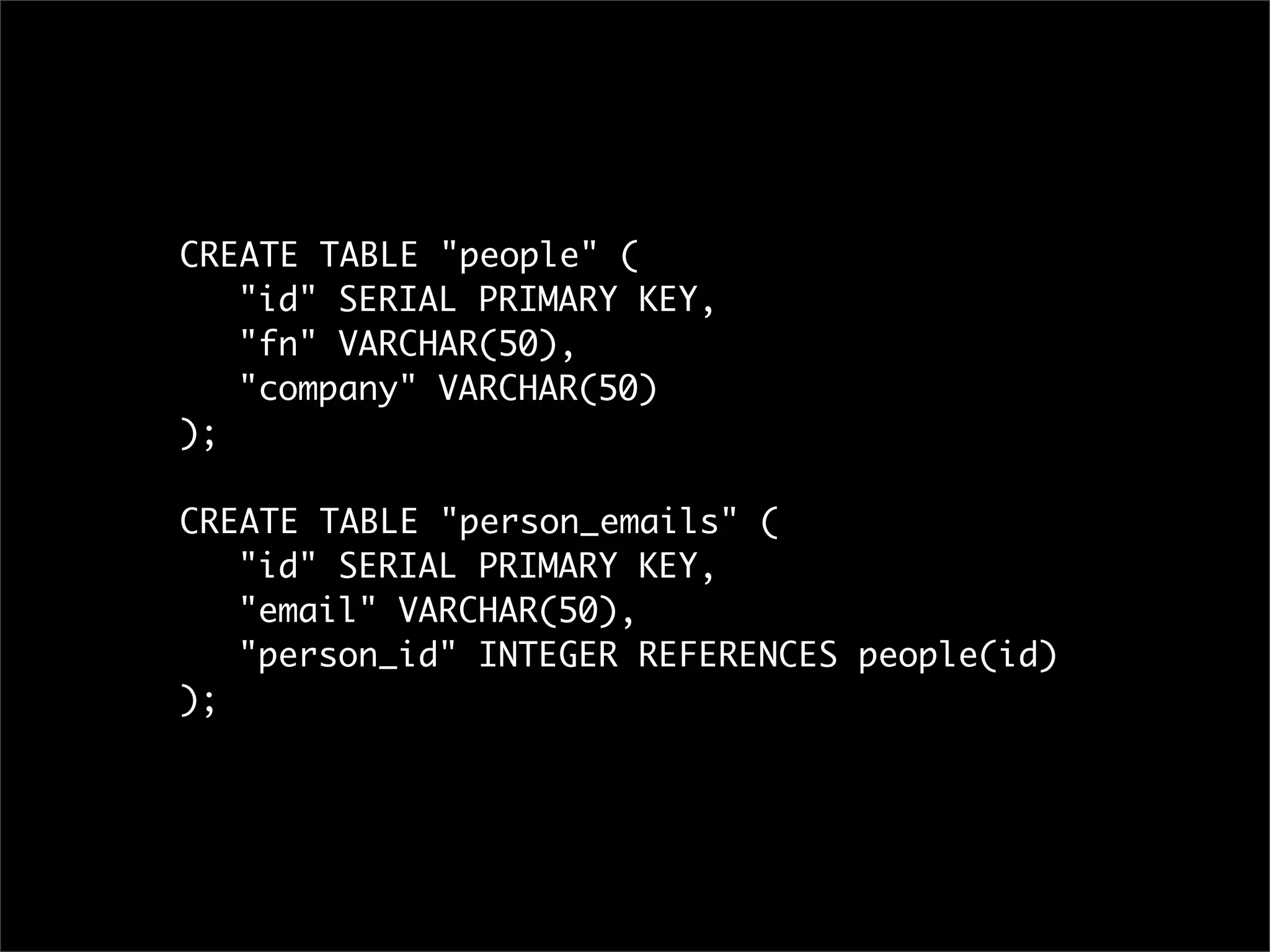 CREATE TABLE "people" (
	 "id" SERIAL PRIMARY KEY,
	 "fn" VARCHAR(50),
	 "company" VARCHAR(50)
);

CREATE TABLE "person_emails" (
	 "id" SERIAL PRIMARY KEY,
	 "email" VARCHAR(50),
	 "person_id" INTEGER REFERENCES people(id)
);
 