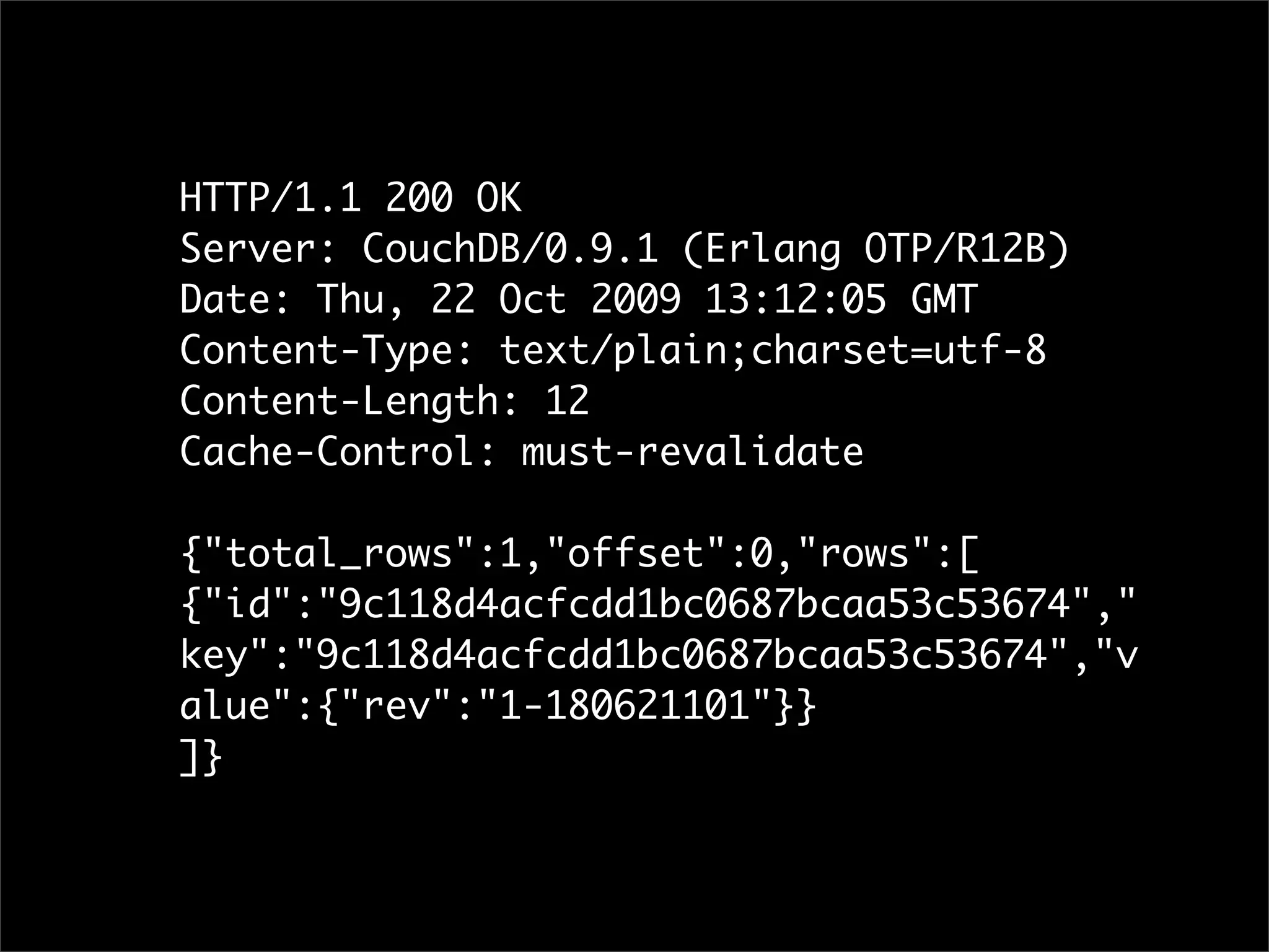 HTTP/1.1 200 OK
Server: CouchDB/0.9.1 (Erlang OTP/R12B)
Date: Thu, 22 Oct 2009 13:12:05 GMT
Content-Type: text/plain;charset=utf-8
Content-Length: 12
Cache-Control: must-revalidate

{"total_rows":1,"offset":0,"rows":[
{"id":"9c118d4acfcdd1bc0687bcaa53c53674","
key":"9c118d4acfcdd1bc0687bcaa53c53674","v
alue":{"rev":"1-180621101"}}
]}
 