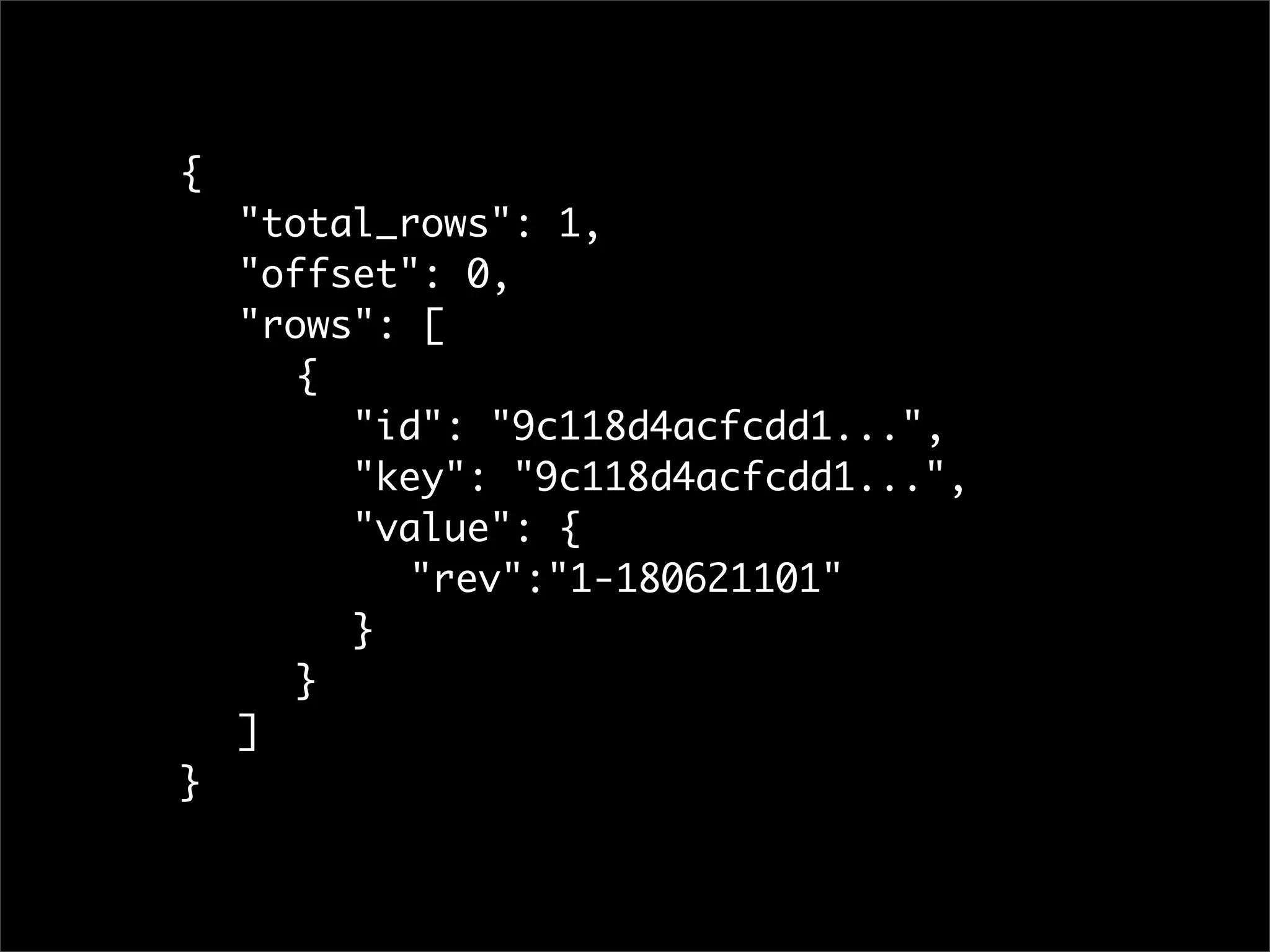 {
	   "total_rows": 1,
	   "offset": 0,
	   "rows": [
	   	 {
	   	 	 "id": "9c118d4acfcdd1...",
	   	 	 "key": "9c118d4acfcdd1...",
	   	 	 "value": {
	   	 	 	 "rev":"1-180621101"
	   	 	 }
	   	 }
	   ]
}
 