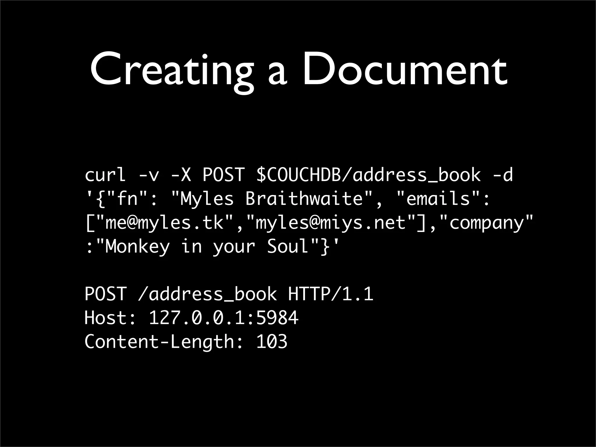 Creating a Document

curl -v -X POST $COUCHDB/address_book -d
'{"fn": "Myles Braithwaite", "emails":
["me@myles.tk","myles@miys.net"],"company"
:"Monkey in your Soul"}'

POST /address_book HTTP/1.1
Host: 127.0.0.1:5984
Content-Length: 103
 