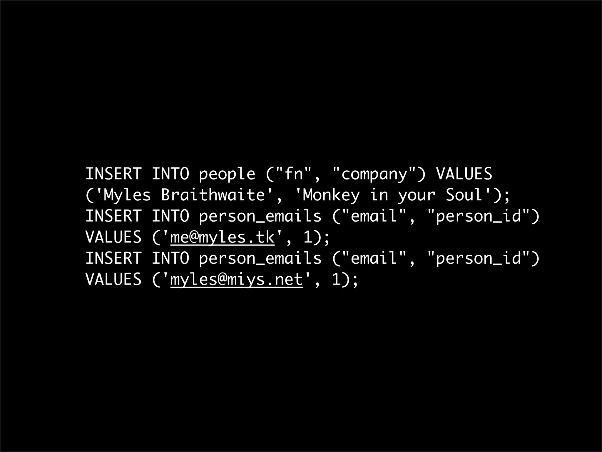 INSERT INTO people ("fn", "company") VALUES
('Myles Braithwaite', 'Monkey in your Soul');
INSERT INTO person_emails ("email", "person_id")
VALUES ('me@myles.tk', 1);
INSERT INTO person_emails ("email", "person_id")
VALUES ('myles@miys.net', 1);
 